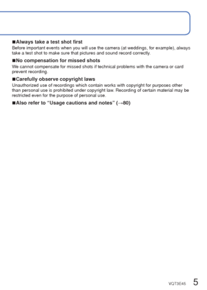 Page 54   VQT3E45VQT3E45   5
 
Before use
 
■Camera handling
Keep the camera away from excessive vibration, force, 
or pressure.
 
●Avoid using the camera under the following conditions, 
which may damage the lens, LCD monitor, or camera 
body. This may also cause the camera to malfunction or 
prevent recording.
 • Dropping or hitting the camera against a hard surface
 • Sitting down with the camera in your pants pocket or forcing it into a full bag
 • Adding accessories to the camera strap
 • Pushing with...