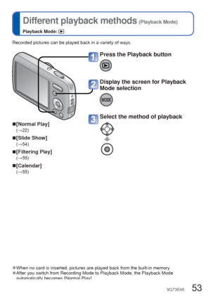 Page 5352   VQT3E45VQT3E45   53
 
Different playback methods
 (Playback Mode)
Playback Mode: 
Using the [Rec] menu (Continued)
Recorded pictures can be played back in a variety of ways.
 
■[Normal Play]
(→22)
 
■[Slide Show]
(→54)
 
■[Filtering Play]
(→55)
 
■[Calendar]
(→55)
 
●When no card is inserted, pictures are played back from the built-in mem\
ory. 
●After you switch from Recording Mode to Playback Mode, the Playback Mode\
 
automatically becomes [Normal Play]. 
Press the Playback button
Display the...