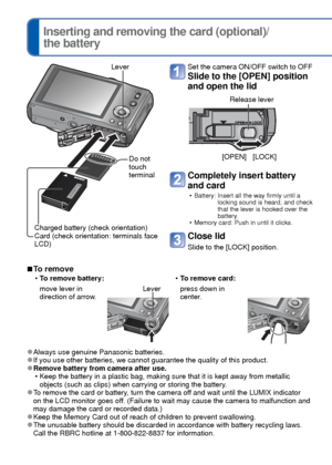 Page 1212   VQT3G90VQT3G90   13
 
Inserting and removing the card (optional)/
the battery
Set the camera ON/OFF switch to OFF
Slide to the [OPEN] position 
and open the lid
[OPEN] [LOCK]
Release lever
Completely insert battery 
and card
 • Battery:  Insert all the way firmly until a locking sound is heard, and check 
that the lever is hooked over the 
battery.
 • Memory card: Push in until it clicks.
Close lid
Slide to the [LOCK] position.
 
■To remove
 
• To remove battery:  
• To remove card:
move lever in...