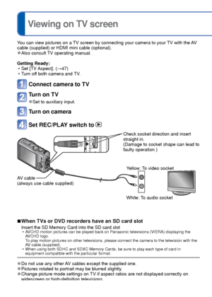 Page 116116   VQT3G90VQT3G90   117
 
Viewing on TV screen
You can view pictures on a TV screen by connecting your camera to your TV with the AV 
cable (supplied) or HDMI mini cable (optional).
 
●Also consult TV operating manual.
Getting Ready:  • Set [TV Aspect]. ( →47)
 • Turn off both camera and TV.
Connect camera to TV
Turn on TV
 
●Set to auxiliary input.
Turn on camera
Set REC/PLAY switch to 
Check socket direction and insert 
straight in. 
(Damage to socket shape can lead to 
faulty operation.)
AV cable...