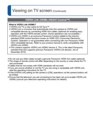 Page 118118   VQT3G90VQT3G90   119
Viewing on TV screen (Continued)
 VIERA Link (HDMI) (HDAVI Control™)
What is VIERA Link (HDMI)? 
●VIERA Link™is a new name for EZ Sync™. 
●VIERA Link is a function that automatically links this camera to VIERA Link-
compatible devices by connecting HDMI mini cables (optional) for enabl\
ing easy 
operation with the VIERA remote control. (Some operations are not available.)
 
●VIERA Link (HDMI) is an exclusive Panasonic function added to the industry-\
standard HDMI control...