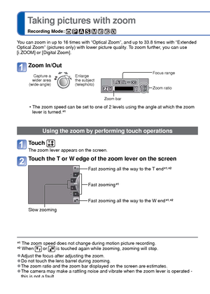 Page 5050   VQT3G90VQT3G90   51
 
Taking pictures with zoom
Recording Mode:        
∗1 The zoom speed does not change during motion picture recording.
∗2 When  or  is touched again while zooming, zooming will stop.
 
●Adjust the focus after adjusting the zoom. 
●Do not touch the lens barrel during zooming. 
●The zoom ratio and the zoom bar displayed on the screen are estimates. 
●The camera may make a rattling noise and vibrate when the zoom lever is \
operated - 
this is not a fault.
You can zoom in up to 16...