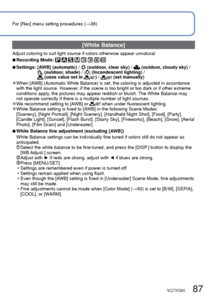 Page 8786   VQT3G90VQT3G90   87
For [Rec] menu setting procedures (→38)Using the [Rec] menu (Continued)
 [White Balance]
Adjust coloring to suit light source if colors otherwise appear unnatura\
l.
 
■Recording Mode:        
 
■Settings:  [AWB] (automatic) /  (outdoor, clear sky) /  (outdoor, cloudy sky) / (outdoor, shade) /  (Incandescent lighting) /  (uses value set in ) /  (set manually)
 
●When [AWB] (Automatic White Balance) is set, the coloring is adjusted in acco\
rdance 
with the light source. However,...