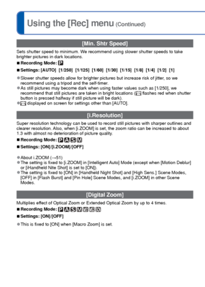 Page 9292   VQT3G90VQT3G90   93
For [Rec] menu setting procedures (→38)Using the [Rec] menu (Continued)
 [Min. Shtr Speed]
Sets shutter speed to minimum. We recommend using slower shutter speeds to take 
brighter pictures in dark locations.
 
■Recording Mode: 
 
■Settings: [AUTO]  [1/250]  [1/125]  [1/60]  [1/30]  [1/15]  [1/8]  [1/4]  [1/2]  [1]
 
●Slower shutter speeds allow for brighter pictures but increase risk of j\
itter, so we 
recommend using a tripod and the self-timer.
 
●As still pictures may become...