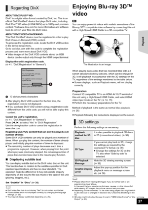 Page 27Playback
27
VQT2Z56
ABOUT DIVX PLUSTM HD:
DivX® is a digital video format created by DivX, Inc. This is an 
official DivX Certified® device that plays DivX video, including 
DivX PlusTM HD video (H.264/.MKV) up to 1080p and premium 
content. Visit www.divx.com for more information and software 
tools to convert your files into DivX video.
ABOUT DIVX VIDEO-ON-DEMAND:
This DivX Certified
® device must be registered in order to play 
DivX Video-on-Demand (VOD) content.
To generate the registration code,...
