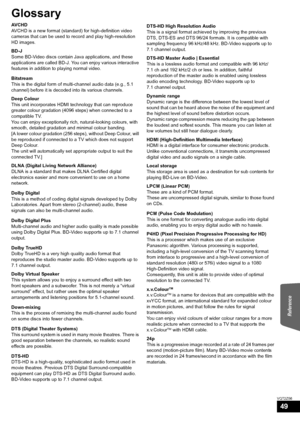 Page 49Reference
49
VQT2Z56
Glossary
AVCHD
AVCHD is a new format (standard) for high-definition video 
cameras that can be used to record and play high-resolution 
HD images.
BD-J
Some BD-Video discs contain Java applications, and these 
applications are called BD-J. You can enjoy various interactive 
features in addition to playing normal video.
Bitstream
This is the digital form of multi-channel audio data (e.g., 5.1 
channel) before it is decoded into its various channels.
Deep Colour
This unit incorporates...