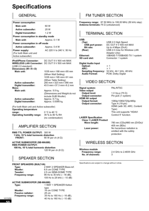 Page 5050
VQT2Z56
Specifications
Specifications are subject to change without notice.
GENERAL
Power consumptionMain unit: 60 W
Active subwoofer: 25 W
Digital transmitter: 1.2 W
Power consumption in standby mode Main unit: Approx. 0.1 W
Power consumption in off mode Active subwoofer: Approx. 0.4 W
Power supply:
(For both Main unit and 
Active subwoofer) AC 220 V to 240 V, 50 Hz
iPod/iPhone Connector: DC OUT 5 V 500 mA MAX
WIRELESS LAN Connector:
(USB 2.0 standard) DC OUT 5 V 500 mA MAX
Dimensions (Wk Hk D)
Main...