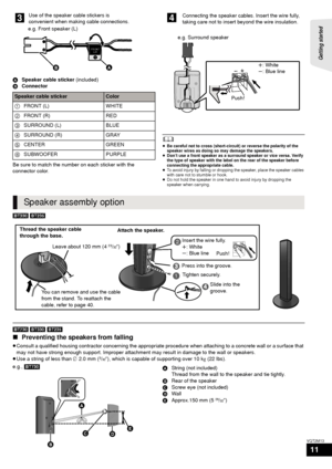 Page 11Getting started 
11
VQT2M13
ASpeaker cable sticker  (included)
B Connector
Be sure to match the number on each sticker with the 
connector color.
	≥ Be careful not to cross (short-circuit) or reverse the polarity of the 
speaker wires as doing so may damage the speakers.
≥ Don’t use a front speaker as a surround speaker or vice versa. Verify 
the type of speaker with the label on the rear of the speaker before 
connecting the appropriate cable.
≥ To avoid injury by falling or dropping the speaker, place...