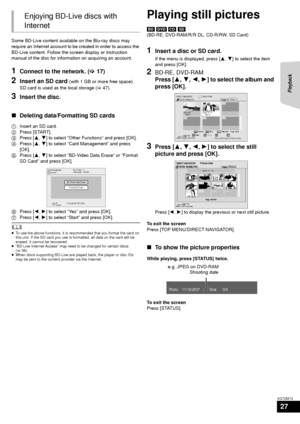 Page 27Playback
27
VQT2M13
Some BD-Live content available on the Blu-ray discs may 
require an Internet account to be created in order to access the 
BD-Live content. Follow the screen display or instruction 
manual of the disc for information on acquiring an account.
1Connect to the network. (>17)
2Insert an SD card (with 1 GB or more free space).
SD card is used as the local storage ( >47).
3Insert the disc.
∫ Deleting data/Formatting SD cards
1 Insert an SD card.
2 Press [START].
3 Press [ 3,4] to select...