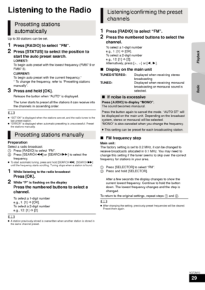 Page 29RadioPlayback
29
VQT2M13
Radio
Listening to the Radio
Up to 30 stations can be set.
1Press [RADIO] to select “FM”.
2Press [STATUS] to select the position to 
start the auto preset search.
LOWEST:
To begin auto preset with the lowest frequency (FM87.9 or 
FM87.5).
CURRENT:
To begin auto preset with the current frequency.*
* To change the frequency, refer to “Presetting stations 
manually”.
3Press and hold [OK].
Release the button when “AUTO” is displayed.
The tuner starts to preset all th e stations it...
