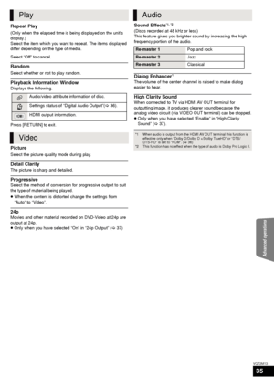 Page 35Advanced operations
35
VQT2M13
Repeat Play
(Only when the elapsed time is being displayed on the unit’s 
display.)
Select the item which you want to repeat. The items displayed 
differ depending on the type of media.
Select “Off” to cancel.
Random
Select whether or not to play random.
Playback Information Window
Displays the following.
Press [RETURN] to exit.
Picture
Select the picture quality mode during play.
Detail Clarity
The picture is sharp and detailed.
Progressive
Select the method of conversion...