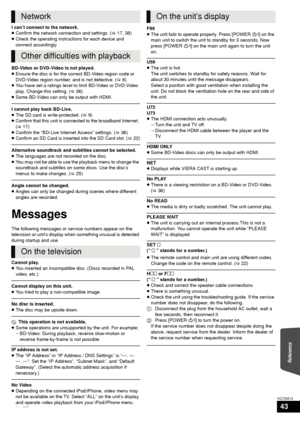 Page 43Reference
43
VQT2M13
I can’t connect to the network.
≥Confirm the network connection and settings. ( >17, 38)
≥ Check the operating instructions for each device and 
connect accordingly.
BD-Video or DVD-Video is not played.
≥ Ensure the disc is for the correct BD-Video region code or 
DVD-Video region number, and is not defective. ( >8)
≥ You have set a ratings level to limit BD-Video or DVD-Video 
play. Change this setting. ( >36)
≥ Some BD-Video can only be output with HDMI.
I cannot play back...