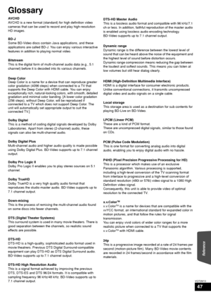 Page 47Reference
47
VQT2M13
Glossary
AVCHD
AVCHD is a new format (standard) for high definition video 
cameras that can be used to record and play high-resolution 
HD images.
BD-J
Some BD-Video discs contain Java applications, and these 
applications are called BD-J. You can enjoy various interactive 
features in addition to playing normal video.
Bitstream
This is the digital form of multi-channel audio data (e.g., 5.1 
channel) before it is decoded into its various channels.
Deep Color
Deep Color is a name for...