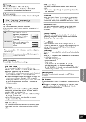 Page 39Advanced operations
39
VQT2Q52
FL Display
Changes the brightness of the unit’s display.
≥If “Automatic” is selected, the display is dimmed but 
brightens when you perform some operations.
Software Licence
Information about the software used by this unit is displayed.
TV Aspect
Set to match the type of television connected.
When connected to a 4:3 aspect television and playing 16:9 
ratio image:
HDMI Connection
Press [OK] to show the following settings.
TV Audio Input
Select the TV audio input to work...