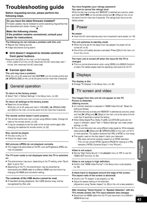 Page 43ReferenceOptional speaker 
settings
43
VQT2Q52
Reference
Troubleshooting guide
Before requesting service, please perform the 
following steps.
The following do not indicate a problem with this unit:
≥Regular disc rotating sounds.≥Image disturbance during search.
∫Unit doesn’t respond to remote control or 
front panel buttons.
Press and hold [Í/I] on the main unit for 5 seconds.jIf still unable to turn the unit off, disconnect the AC mains lead, wait 1 
minute, then reconnect the AC mains lead.
∫Cannot...