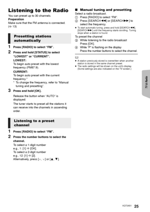 Page 25TV & Radio
Reference
Advanced 
operations 
25VQT3X51
Listening to the Radio
You can preset up to 30 channels.
Preparation
Make sure that the FM antenna is connected. 
(> 13)
1Press [RADIO] to select “FM”.
2Press and hold [STATUS] to select 
“LOWEST” or “CURRENT”.
LOWEST:
To begin auto preset with the lowest 
frequency (FM87.9).
CURRENT:
To begin auto preset with the current 
frequency.*
* To change the frequency, refer to “Manual 
tuning and presetting”.
3Press and hold [OK].
Release the button when...