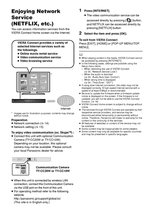 Page 2626VQT3X51
Advan ced operatio nsEnjoying Network 
Ser vice
(NETFLIX, etc.)
You can access information services from the 
VIERA Connect Home screen via the Internet.
* Images are for illustration purposes, contents may change without notice.
Preparation
≥Network connection ( >14)
≥ Network setting ( >15)
To enjoy video communication (ex. Skype
TM)  :
≥ Connect this unit with optional Communication 
Camera (TY-CC20W or TY-CC10W).
Depending on your location, this optional 
camera may not be available. Please...