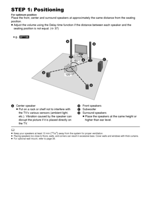 Page 1010VQT3X51
STEP 1: Positioning
For optimum positionPlace the front, center and surround speakers at approximately the same distance from the seating 
position.
≥ Adjust the volume using the Delay time functi on if the distance between each speaker and the 
seating position is not equal. ( >37)
A Center speaker
≥Put on a rack or shelf not to interfere with 
the TVs various sensors (ambient light, 
etc.). Vibration caused by the speaker can 
disrupt the picture if it is placed directly on 
the TV. B
Front...