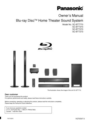 Page 1PPCVQT3D27-3
Owner’s Manual
Blu-ray Disc
TM Home Theater Sound System
Model No. SC-BTT770 SC-BTT370
SC-BTT270
SC-BTT273
Dear customer
Thank you for purchasing this product.
For optimum performance and safety, please read these instructions carefully.
Before connecting, operating or adjusting this pr oduct, please read the instructions completely.
Please keep this manual for future reference.
If you have any questions contact
U.S.A. and Puerto Rico : 1-800-211-PANA(7262)
Canada : 1-800-561-5505
The...