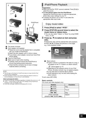 Page 33TV
Other devices
33
VQT3D27
	≥ The 3D logo on the Dock for iPod/iPhone does not mean that the iPod/
iPhone has 3D capabilities.
≥ Avoid using Wi-Fi mode on your iPhone while the network functions or 
surround speakers on this unit are in use wirelessly.
About recharging the battery
≥ iPod/iPhone will start recharging regardless of whether this unit is on or off.
≥ “IPOD ¢” will be shown on the main unit’s display during iPod/iPhone 
charging in main unit standby mode.
≥ Once fully recharged, additional...