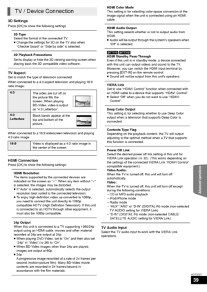 Page 39Advanced operations
39
VQT3D27
3D Settings
Press [OK] to show the following settings
3D Type
Select the format of the connected TV.
≥Change the settings for 3D on the TV also when 
“Checker board” or “Side by side” is selected.
3D Playback Precautions
Set to display or hide the 3D viewing warning screen when 
playing back the 3D compatible video software.
TV Aspect
Set to match the type of television connected.
When connected to a 4:3 aspect television and playing 16:9 
ratio image:
When connected to a...