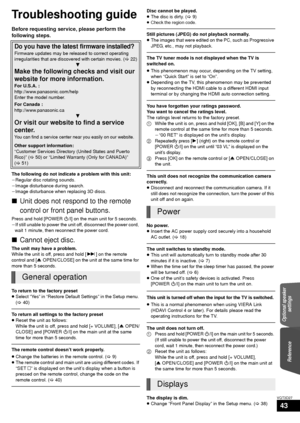 Page 43ReferenceOptional speaker 
settings
43
VQT3D27
Reference
Troubleshooting guide
Before requesting service, please perform the 
following steps.
The following do not indicate a problem with this unit:
jRegular disc rotating sounds.
jImage disturbance during search.
jImage disturbance when replacing 3D discs.
∫Unit does not respond to the remote 
control or front panel buttons.
Press and hold [POWER Í/I] on the main unit for 5 seconds.
jIf still unable to power the unit off, disconnect the power cord,  wait...