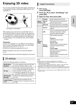 Page 31Playback
31
VQT3M06
Enjoying 3D video
You can enjoy powerful 3D videos with realistic sensations by 
connecting this unit with a High Speed HDMI Cable to a 3D 
compatible TV.
When playing back a disc that has recorded titles with a 2 
screen structure (Side by side) etc. which can be enjoyed in 
3D, it will playback in accordance with the 3D settings on the 
TV, regardless of the settings mentioned to the table below.
≥Screen displays, such as Playback menu, will not display 
correctly.
Preparation...