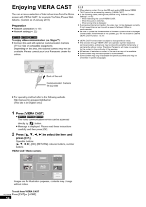 Page 3838
VQT3M06
Advanced operations
Enjoying VIERA CAST
You can access a selection of Internet services from the Home 
screen with VIERA CAST, for example YouTube, Picasa Web 
Albums. (Current as of January 2011)
Preparation
≥ Network connection ( >19)
≥ Network setting (> 22)
[BTT775]
 [BTT770] [BTT370]
To enjoy video communication (ex. SkypeTM):
≥ Connect this unit with optional Communication Camera 
(TY-CC10W or compatible equipment).
Depending on the area, this optional camera may not be 
available....