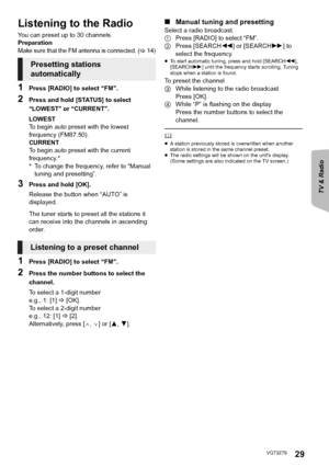 Page 29TV & Radio
Reference Advanced 
operations 
29VQT3Z79
Listening to the Radio
You can preset up to 30 channels.
Preparation
Make sure that the FM antenna is connected. (>14)
1Press [RADIO] to select “FM”.
2Press and hold [STATUS] to select 
“LOWEST” or “CURRENT”.
LOWEST
To begin auto preset with the lowest 
frequency (FM87.50).
CURRENT
To begin auto preset with the current 
frequency.*
* To change the frequency, refer to “Manual 
tuning and presetting”.
3Press and hold [OK].
Release the button when “AUTO”...