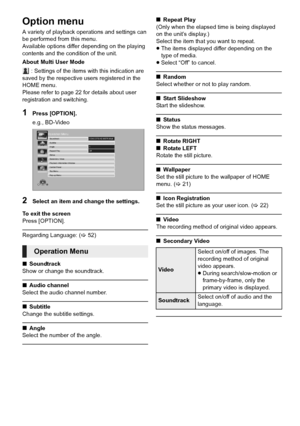 Page 3232VQT3Z79
Option menu
A variety of playback operations and settings can 
be performed from this menu.
Available options differ depending on the playing 
contents and the condition of the unit.
About Multi User Mode
 : Settings of the items with this indication are 
saved by the respective users registered in the 
HOME menu. 
Please refer to page 22 for details about user 
registration and switching.
1Press [OPTION].
e.g., BD-Video
2Select an item and change the settings.
To exit the screen
Press...