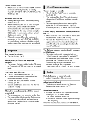 Page 47Reference
47VQT3Z79
Cannot switch audio.
¾When audio is output from the HDMI AV OUT 
terminal, set “Dolby D/Dolby D +/Dolby 
TrueHD”, “DTS/DTS-HD” or “MPEG Audio” to 
“PCM”. ( >36)
No sound from the TV.
¾ Press [EXT-IN] to select the corresponding 
source. ( >20)
¾ When connecting the unit to a TV using an 
HDMI cable, check whether the HDMI 
terminal on the TV is labelled “HDMI (ARC)”. 
If not labelled in this way, connect using the 
HDMI cable in combination with an optical 
digital audio cable. (...