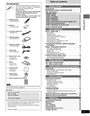 Page 33
Getting started
RQT6220
Table of contents
Getting started
Accessories . . . . . . . . . . . . . . . . . . . . . . . . . . . . . . 13
IMPORTANT SAFETY INSTRUCTIONS . . . . . . . . 14
Disc information . . . . . . . . . . . . . . . . . . . . . . . . . . 14
 
Simple setup
 STEP 1Setup . . . . . . . . . . . . . . . . . . . . . . . . . . . .  5
 
STEP 2 Locating . . . . . . . . . . . . . . . . . . . . . . . . . .  5
 
STEP 3 Speakers . . . . . . . . . . . . . . . . . . . . . . . . .  6
 
STEP 4 Television ....