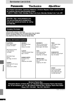 Page 38RQT6183
38
Reference
Servicenter List (U.S.A)
For Product Information, Operating Assistance, Literature Request, Dealer Locations, and
all Customer Service inquiries please contact:
1-800-211-PANA (7262), Monday–Friday 9 am–9 pm; Saturday–Sunday 9 am–7 pm, EST.
1-800-332-5368 (Customer Orders Only)
Panasonic Services Company 20421 84th Avenue South, Kent, WA 98032
(6 am to 5 pm Monday–Friday; 6 am to 10:30 am Saturday; PST)
(Visa, MasterCard, Discover Card, American Express, Check)
Web Site:...