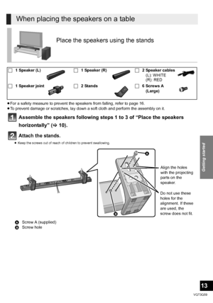 Page 13Getting started
13
VQT3Q59
≥For a safety measure to prevent the speakers from falling, refer to page 16.
≥ To prevent damage or scratches, lay down a soft cloth and perform the assembly on it.
Assemble the speakers following steps 1 to 3 of “Place the speakers 
horizontally” ( >10).
Attach the stands.
≥Keep the screws out of reach of children to prevent swallowing.
When placing the speakers on a table
Place the speaker s using the stands
∏1 Speaker (L) ∏1 Speaker (R) ∏2 Speaker cables
(L): WHITE
(R):...