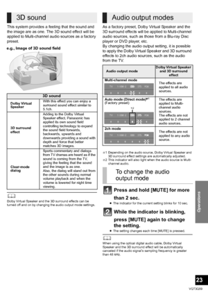 Page 23Operations
23
VQT3Q59
This system provides a feeling that the sound and 
the image are as one. The 3D sound effect will be 
applied to Multi-channel audio sources as a factory 
preset. 
	Dolby Virtual Speaker and the 3D surround effects can be 
turned off and on by changing the audio output mode settings.
As a factory preset, Dolby Virtual Speaker and the 
3D surround effects will be applied to Multi-channel 
audio sources, such as those from a Blu-ray Disc 
player or DVD player, etc. 
By changing the...