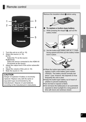 Page 7Before use
7
1 Turn this unit on or off (>18)
2 Select the source (>18)
≥[TV]:
Select the TV as the source
≥[BD/DVD]:
Select the device connected to the HDMI AV 
IN terminal as the source
3 Adjust the output level of the active subwoofer 
(>18)
4 Adjust the volume of this unit (>18)
5 Mute the sound (>18)
Remote control
CAUTIONDanger of explosion if battery is incorrectly 
replaced. Replace only with the same or 
equivalent type recommended by the 
manufacturer. Dispose of used batteries 
according to...