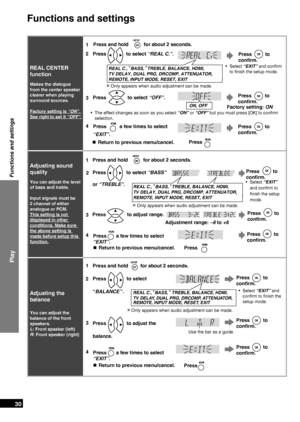 Page 30
RQTX0151
30

Play
Functions and settings
REAL CENTER 
function
Makes the dialogue 
from the center speaker 
clearer when playing 
surround sources. 
Factory setting is “ON”. 
See right to set it  “OFF”
.
1
Press  to 
confirm.
Select “EXIT” and conﬁrm 
to ﬁnish the setup mode.•
Press and hold  for about 2 seconds.
2Press  to select “REAL C.”.
REAL C., BASS, TREBLE, BALANCE, HDMI,  
TV DELAY, DUAL PRG, DRCOMP, ATTENUATOR, 
REMOTE, INPUT MODE, RESET, EXIT
Adjusting sound 
quality
You can adjust the level...