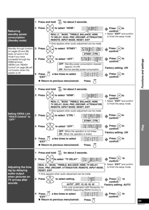 Page 31
RQTX0151
31

Play
Functions and settings
Reducing 
standby power 
consumption
(Standby mode)
Standby through function 
( pages 25 and 38) 
does not work in this 
mode if you have 
connected through the 
HDMI terminal.
VIERA Link “HDAVI 
Control” ( page 28) will 
not function when this 
system is off.
 Only appears when audio adjustment can be made.
2
1
Press  to select “HDMI”.
3Press  to select “STNBY”.
STNBY, CTRL
5Press  a few times to select 
“EXIT”.
Press
OFF : Standby power consumption reduced...