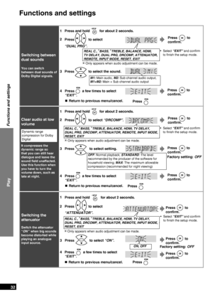Page 32
RQTX0151
32

Play
Functions and settings
Functions and settings
1Press and hold  for about 2 seconds.
Switching the 
attenuator
Switch the attenuator  
“ON” when big sounds 
become distorted while 
playing an analogue 
input source.
2Press  to select 
“ATTENUATOR”.
Press  to 
confirm.
Select “EXIT” and conﬁrm 
to ﬁnish the
 setup mode.
•REAL C., BASS, TREBLE, BALANCE, HDMI, TV DELAY,  
DUAL PRG, DRCOMP, ATTENUATOR, REMOTE, INPUT MODE, 
RESET, EXIT
3Press  to select “ON”.
ON, OFFFactory setting: OFF...