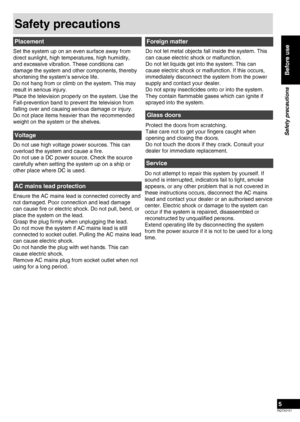Page 5
RQTX0151
5

Before use
Safety precautions
Safety precautions
Set the system up on an even surface away from 
direct sunlight, high temperatures, high humidity, 
and excessive vibration. These conditions can 
damage the system and other components, thereby 
shortening the system’s service life.
Do not hang from or climb on the system. This may 
result in serious injury. 
Place the television properly on the system. Use the 
Fall-prevention band to prevent the television from 
falling over and causing...
