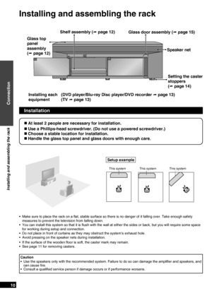 Page 10
RQTX0151
10

Installation
Setup example
This systemThis systemThis system
 At least 2 people are necessary for installation.
 Use a Phillips-head screwdriver. (Do not use a powered screwdriver.)
 Choose a stable location for installation.
 Handle the glass top panel and glass doors with enough care.
Make sure to place the rack on a ﬂat, stable surface so there is no danger of it falling over. Take enough safety 
measures to prevent the television from falling down.
You can install this system so...