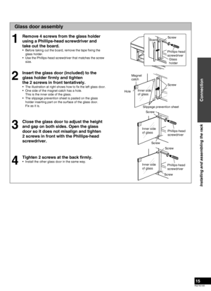 Page 15RQTX0165
15
Glass door assembly
Remove 4 screws from the glass holder 
using a Phillips-head screwdriver and 
take out the board.
Before taking out the board, remove the tape ﬁxing the 
glass holder.
Use the Phillips-head screwdriver that matches the screw 
size.
Insert the glass door (included) to the 
glass holder ﬁrmly and tighten  
the 2 screws in front tentatively.
The illustration at right shows how to ﬁx the left glass door.
One side of the magnet catch has a hole. 
This is the inner side of the...