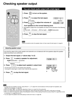 Page 23RQTX0165
23
1. Press to turn on the system.
2. Press
to output the test signal.
3.  Press 
 to adjust the volumes of  
front speakers to the normal listening level.
Test signal is output from one speaker at a time for two seconds in the following 
order. 
L (Front left)  → C (Center) 
→ R (Front right) 
→ SUBW (Subwoofer)
 
4. Press  to stop the test signal.
•
Speaker
Note
Check connections when the speaker does not have output the test signal. (
 page 8)
If you feel the output of the center speaker and...