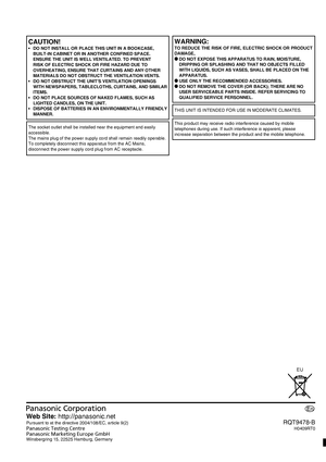 Page 28RQT9478-B
H0409RT0
Web Site: http://panasonic.net
Pursuant to at the directive 2004/108/EC, article 9(2)
Panasonic Testing Centre
Panasonic Marketing Europe GmbH
Winsbergring 15, 22525 Hamburg, Germany
En
CAUTION!
•  DO NOT INSTALL OR PLACE THIS UNIT IN A BOOKCASE, 
BUILT-IN CABINET OR IN ANOTHER CONFINED SPACE. 
ENSURE THE UNIT IS WELL VENTILATED. TO PREVENT 
RISK OF ELECTRIC SHOCK OR FIRE HAZARD DUE TO 
OVERHEATING, ENSURE THAT CURTAINS AND ANY OTHER 
MATERIALS DO NOT OBSTRUCT THE VENTILATION VENTS.
•...