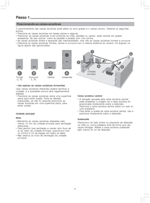 Page 66
Posicionando as caixas acústicas
O posicionamento das caixas acústicas pode afetar os sons graves e o campo sonoro. Observe os seguintes
pontos:
 Posicione as caixas acústicas em bases planas e seguras.
 Posicionar as caixas acústicas muito próximas ao chão, paredes ou cantos, pode resultar em graves
excessivos. Se isso ocorrer, cubra as paredes e janelas com uma cor tina.
 As caixas acústicas direita e esquerda são intercambiáveis, mas não as caixas acústicas frontais e surround.
 Posicione as...