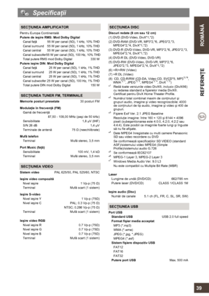 Page 39  
 
ROMÂNĂ  REFERINŢE 
   
39 
  Specificaţii 
 
 SECŢIUNEA AMPLIFICATOR 
Pentru Europa Continentală 
Putere de ieşire RMS: Mod Dolby Digital 
Canal faţă  55 W per canal (5Ω), 1 kHz, 10% THD 
Canal surround  55 W per canal (5Ω), 1 kHz, 10% THD 
Canal central  55 W per canal (5Ω), 1 kHz, 10% THD 
Canal subwoofer55 W per canal (5Ω), 100 Hz, 10% THD 
Total putere RMS mod Dolby Digital  330 W
 
Putere ieşire DIN: Mod Dolby Digital 
Canal faţă  25 W per canal (5Ω), 1 kHz, 1% THD 
Canal surround  25 W per...