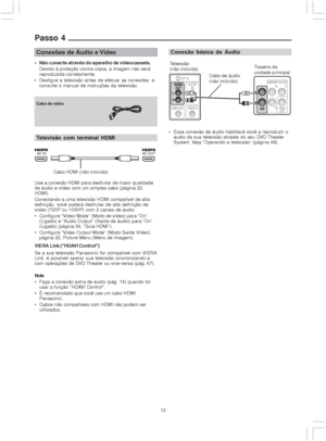 Page 1313
Passo 4
Conexões de Áudio e Vídeo
 Não conecte através do aparelho de videocassete.
Devido à proteção contra cópia, a imagem não será
reproduzida corretamente.
 Desligue a televisão antes de efetuar as conexões, e
consulte o manual de instruções da televisão.
Conexão básica de Áudio
Essa conexão de áudio habilitará você a reproduzir o
áudio da sua televisão através do seu DVD Theater
System. Veja “Operando a televisão” (página 49).
Use a conexão HDMI para desfrutar de maior qualidade
de áudio e...