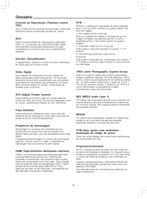 Page 2222
Glossário
Controle de Reprodução (Playback control
PBC)
Se um Vídeo CD tem controle de reprodução, você pode
selecionar cenas e informação através de  menus.
DivX
DivX é uma tecnologia de mídia popular criada pela
DivX, Inc. Os arquivos de mídia DivX contêm vídeo
extremamente compactado preservando uma alta
qualidade em um tamanho de arquivo relativamente
pequeno.
Decoder (Decodificador)
O decodificador restaura os sinais de áudio codificados
em DVDs para um formato nor mal.
Dolby Digital
Este método...