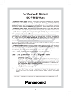 Page 5959
GARANTIA
Certificado de Garantia
SC-PT550WLBK
A Panasonic do Brasil Limitada, assegura ao proprietário-consumidor do aparelho aqui identificado,
garantia contra qualquer defeito de material e/ou fabricação, desde que constatado por técnicos
autorizados pela Panasonic, pelo prazo de 90 dias, por força da lei, mais 275 dias por liberalidade da
Panasonic (totalizando 1 ano), contados a partir da data de aquisição pelo primeiro comprador-consumidor,
aquisição esta feita em revendedor Panasonic, e contada...