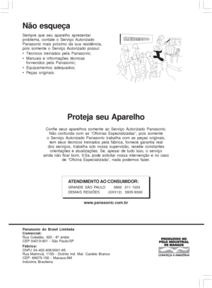 Page 6060
Proteja seu Aparelho
Confie seus aparelhos somente ao Serviço Autorizado Panasonic.
Não confunda com as “Oficinas Especializadas”, pois somente
o Serviço Autorizado Panasonic trabalha com as peças originais,
tem seus técnicos treinados pela fábrica, fornece garantia real
dos serviços, trabalha sob nossa supervisão, recebe constantes
orientações e atualizações. Se, apesar de tudo isso, o serviço
ainda não ficar bom, V.Sa. pode solicitar nossa inter venção e no caso
de “Oficina Especializada”, nada...